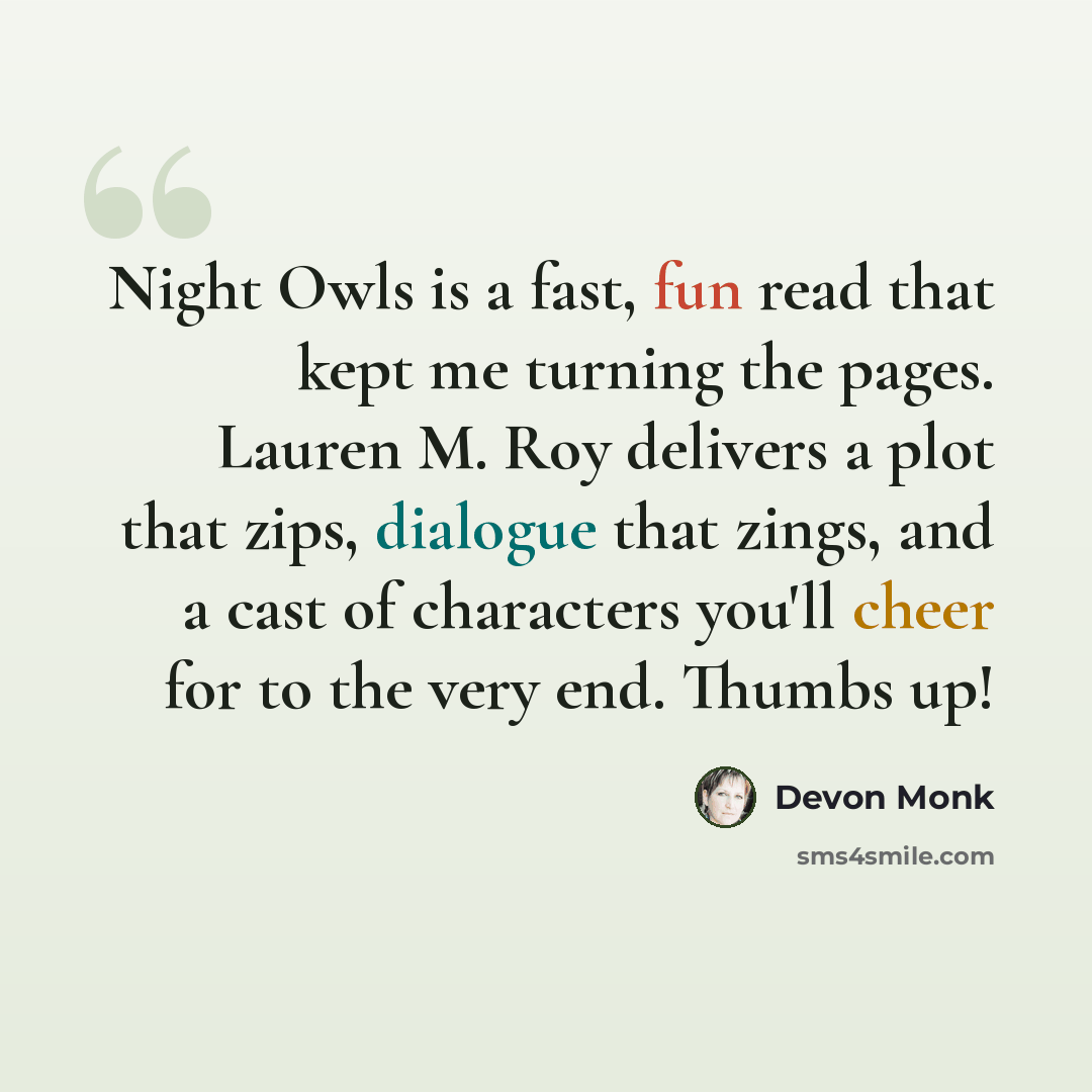 “Night Owls is a fast, fun read that kept me turning the pages. Lauren M. Roy delivers a plot that zips, dialogue that zings, and a cast of characters you'll cheer for to the very end. Thumbs up!” quote by Devon Monk