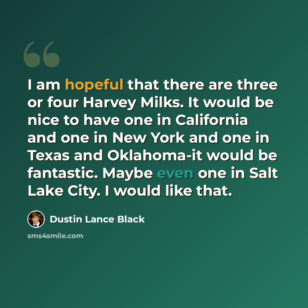 “I am hopeful that there are three or four Harvey Milks. It would be nice to have one in California and one in New York and one in Texas and Oklahoma-it would be fantastic. Maybe even one in Salt Lake City. I would like that.” quote by Dustin Lance Black