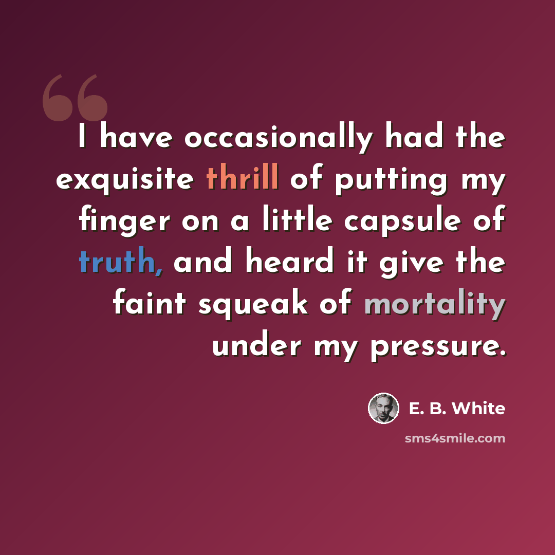 “I have occasionally had the exquisite thrill of putting my finger on a little capsule of truth, and heard it give the faint squeak of mortality under my pressure.” quote by E. B. White