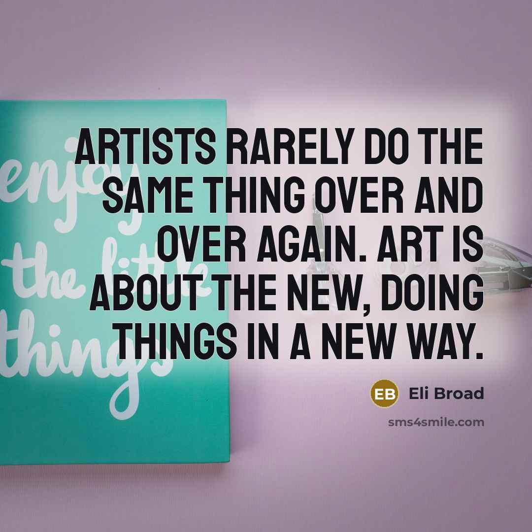 “Artists rarely do the same thing over and over again. Art is about the new, doing things in a new way.” quote by Eli Broad