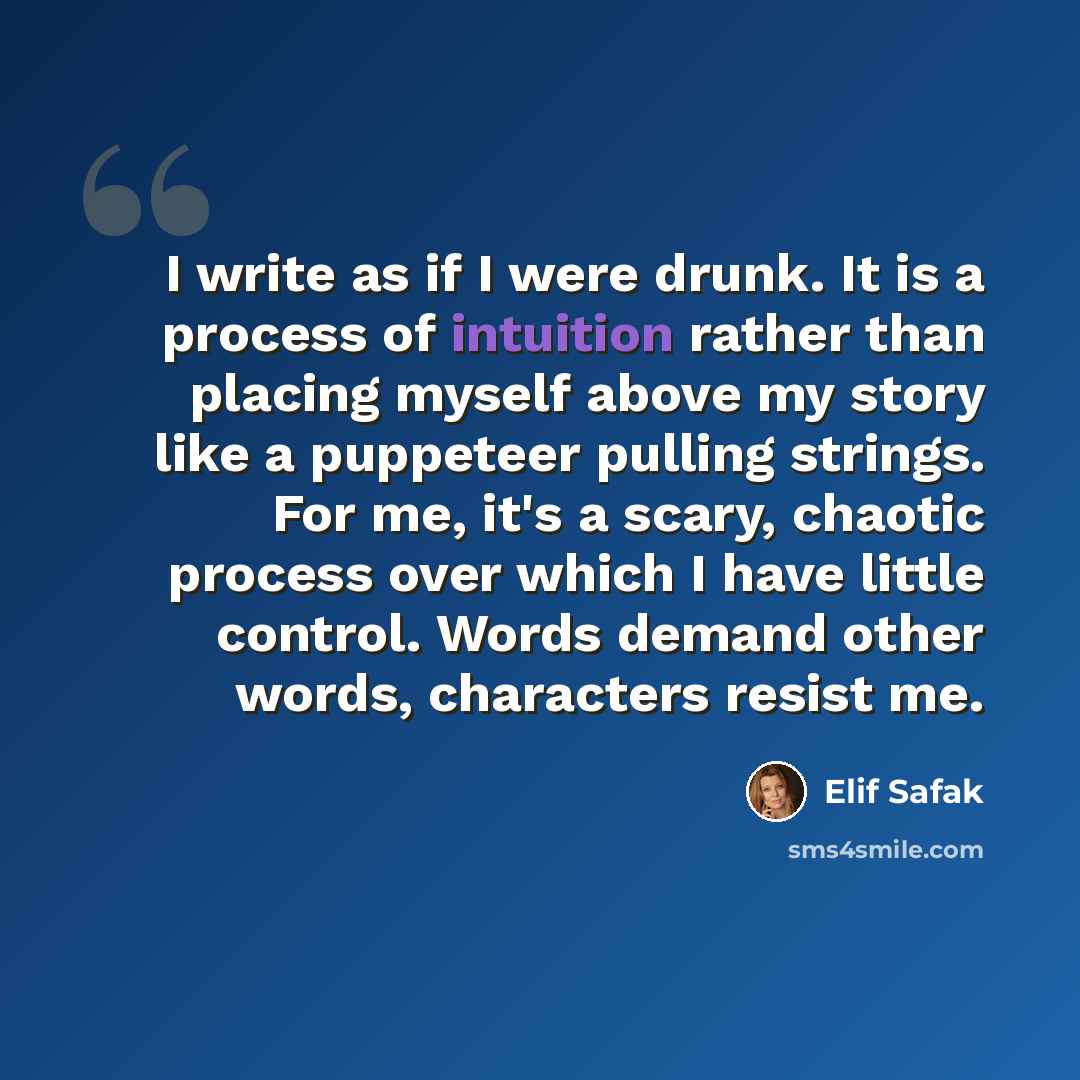 “I write as if I were drunk. It is a process of intuition rather than placing myself above my story like a puppeteer pulling strings. For me, it's a scary, chaotic process over which I have little control. Words demand other words, characters resist me.” quote by Elif Safak