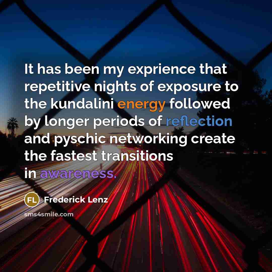 “It has been my exprience that repetitive nights of exposure to the kundalini energy followed by longer periods of reflection and pyschic networking create the fastest transitions in awareness.” quote by Frederick Lenz