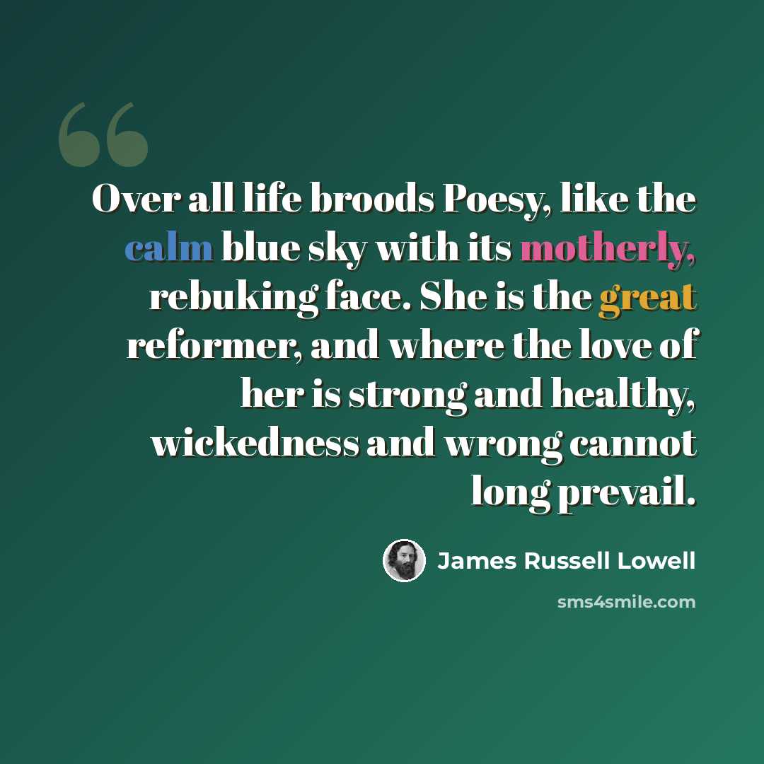 “Over all life broods Poesy, like the calm blue sky with its motherly, rebuking face. She is the great reformer, and where the love of her is strong and healthy, wickedness and wrong cannot long prevail.” quote by James Russell Lowell