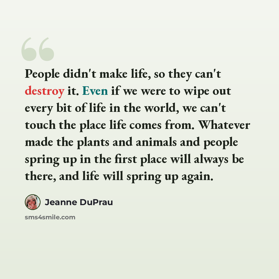 “People didn't make life, so they can't destroy it. Even if we were to wipe out every bit of life in the world, we can't touch the place life comes from. Whatever made the plants and animals and people spring up in the first place will always be there, and life will spring up again.” quote by Jeanne DuPrau