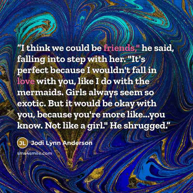 “I think we could be friends," he said, falling into step with her. "It's perfect because I wouldn't fall in love with you, like I do with the mermaids. Girls always seem so exotic. But it would be okay with you, because you're more like...you know. Not like a girl." He shrugged.” quote by Jodi Lynn Anderson