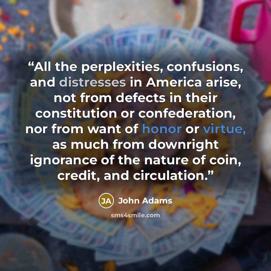 “All the perplexities, confusions, and distresses in America arise, not from defects in their constitution or confederation, nor from want of honor or virtue, as much from downright ignorance of the nature of coin, credit, and circulation.” quote by John Adams