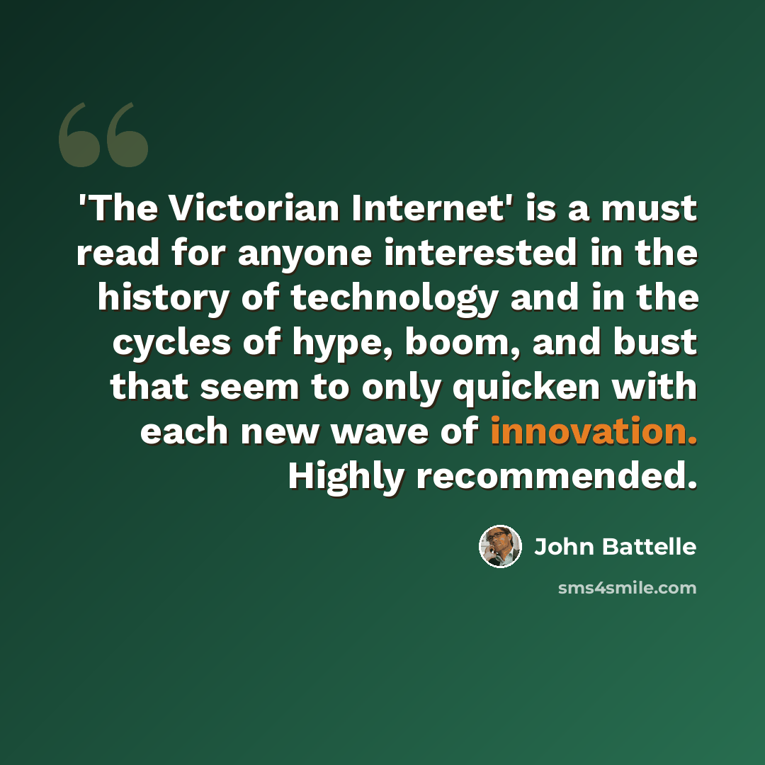 “'The Victorian Internet' is a must read for anyone interested in the history of technology and in the cycles of hype, boom, and bust that seem to only quicken with each new wave of innovation. Highly recommended.” quote by John Battelle