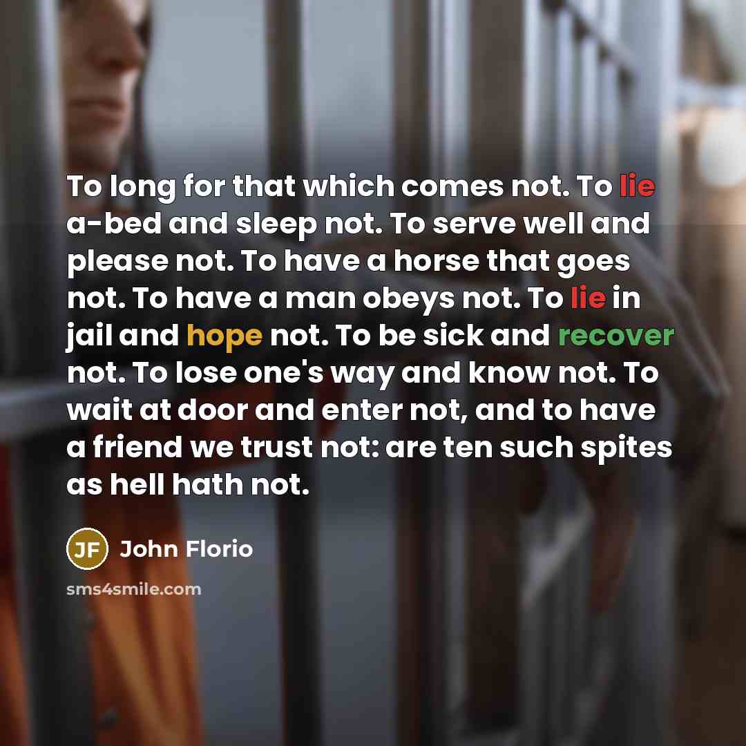 “To long for that which comes not. To lie a-bed and sleep not. To serve well and please not. To have a horse that goes not. To have a man obeys not. To lie in jail and hope not. To be sick and recover not. To lose one's way and know not. To wait at door and enter not, and to have a friend we trust…” quote by John Florio
