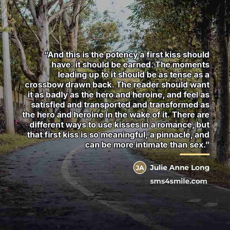 “And this is the potency a first kiss should have: it should be earned. The moments leading up to it should be as tense as a crossbow drawn back. The reader should want it as badly as the hero and heroine, and feel as satisfied and transported and transformed as the hero and heroine in the wake of…” quote by Julie Anne Long