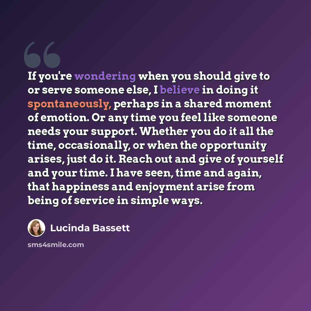 “If you're wondering when you should give to or serve someone else, I believe in doing it spontaneously, perhaps in a shared moment of emotion. Or any time you feel like someone needs your support. Whether you do it all the time, occasionally, or when the opportunity arises, just do it. Reach out…” quote by Lucinda Bassett