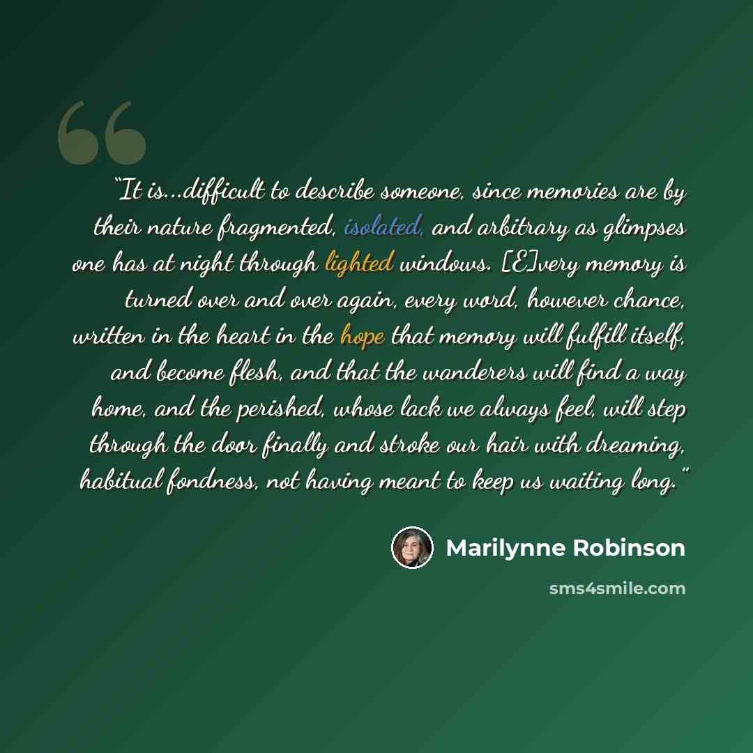 “It is...difficult to describe someone, since memories are by their nature fragmented, isolated, and arbitrary as glimpses one has at night through lighted windows. [E]very memory is turned over and over again, every word, however chance, written in the heart in the hope that memory will fulfill…” quote by Marilynne Robinson