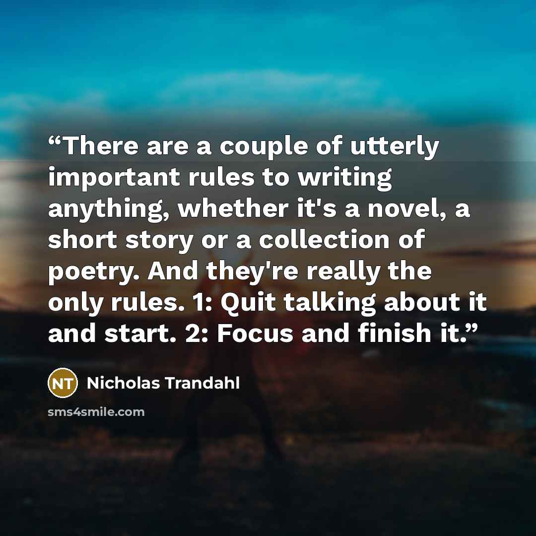 “There are a couple of utterly important rules to writing anything, whether it's a novel, a short story or a collection of poetry. And they're really the only rules. 1: Quit talking about it and start. 2: Focus and finish it.” quote by Nicholas Trandahl