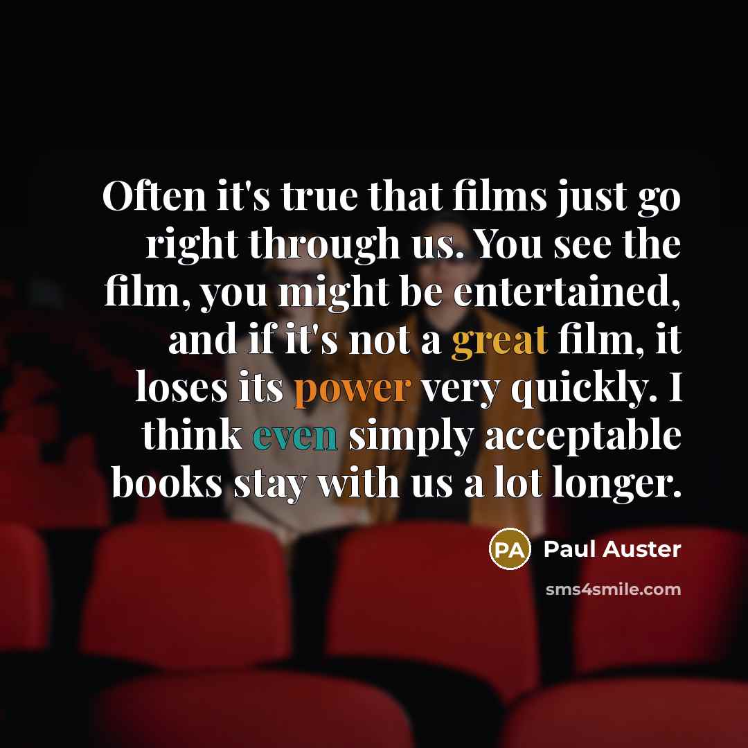 “Often it's true that films just go right through us. You see the film, you might be entertained, and if it's not a great film, it loses its power very quickly. I think even simply acceptable books stay with us a lot longer.” quote by Paul Auster