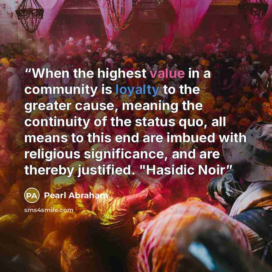 “When the highest value in a community is loyalty to the greater cause, meaning the continuity of the status quo, all means to this end are imbued with religious significance, and are thereby justified. "Hasidic Noir” quote by Pearl Abraham