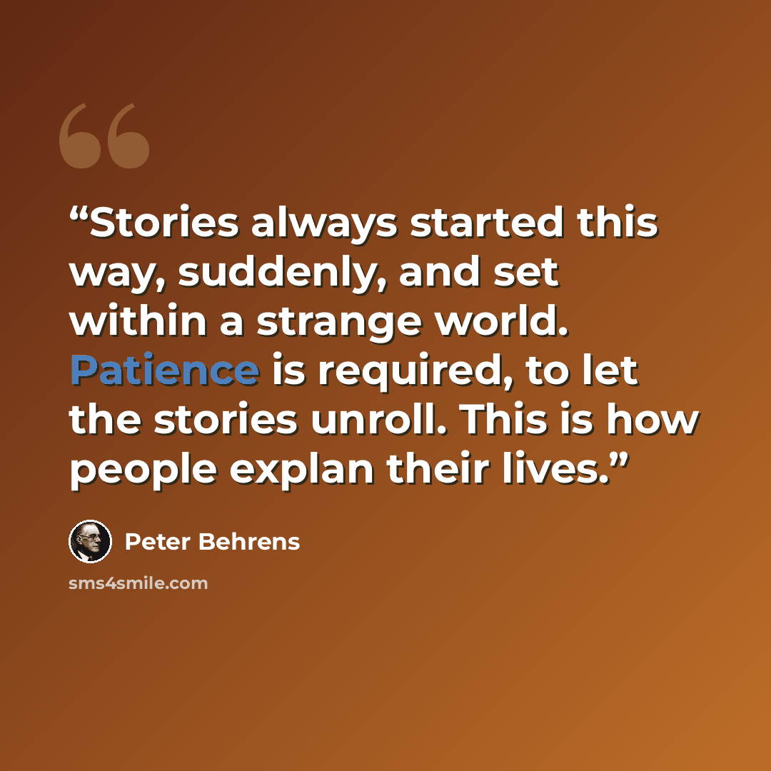 “Stories always started this way, suddenly, and set within a strange world. Patience is required, to let the stories unroll. This is how people explan their lives.” quote by Peter Behrens