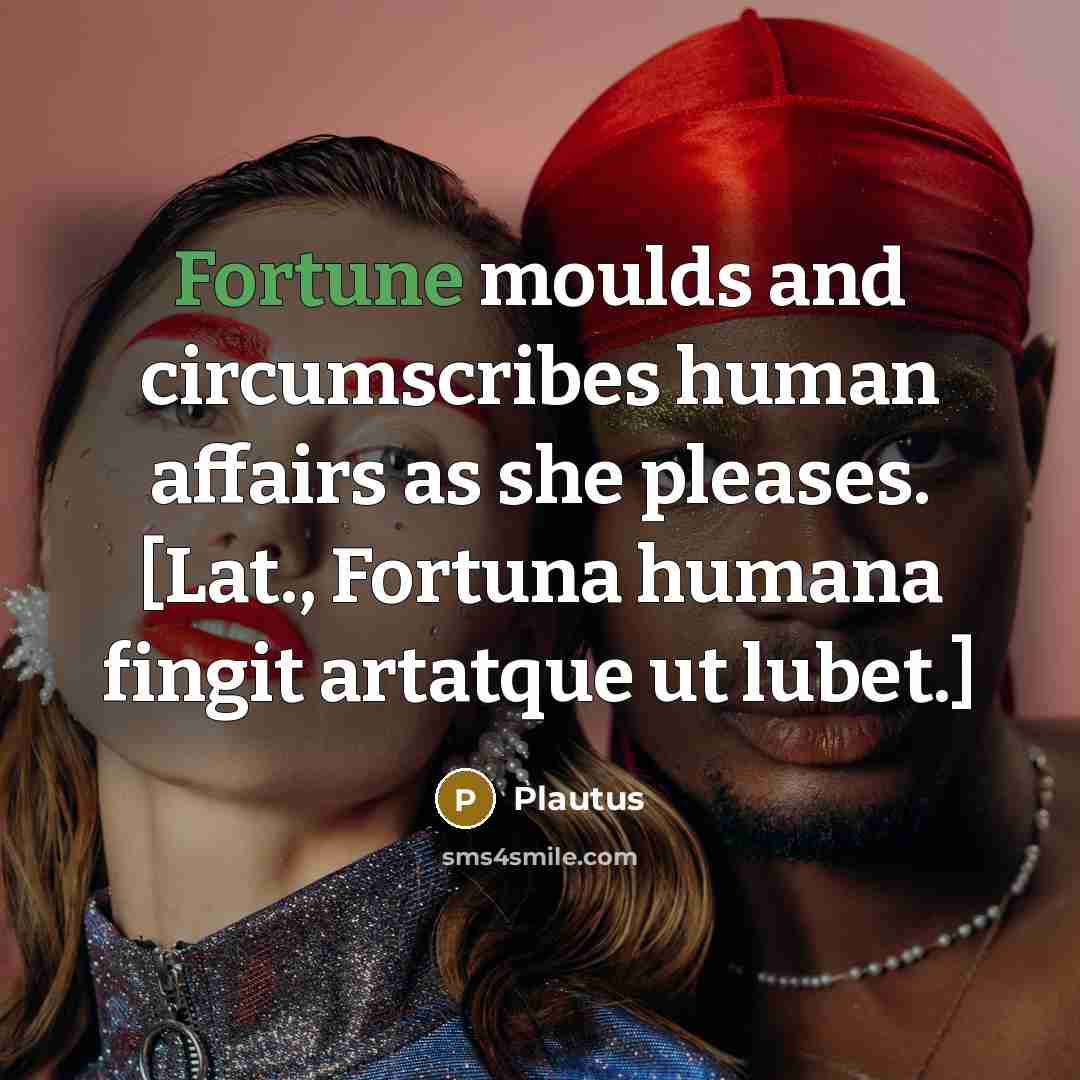 “Fortune moulds and circumscribes human affairs as she pleases. [Lat., Fortuna humana fingit artatque ut lubet.]” quote by Plautus