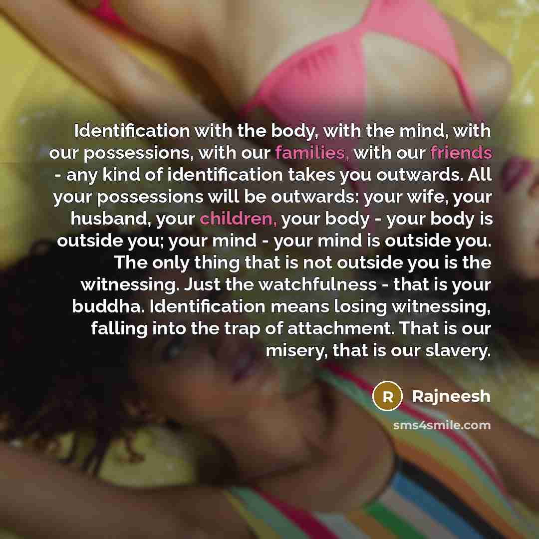 “Identification with the body, with the mind, with our possessions, with our families, with our friends - any kind of identification takes you outwards. All your possessions will be outwards: your wife, your husband, your children, your body - your body is outside you; your mind - your mind is…” quote by Rajneesh