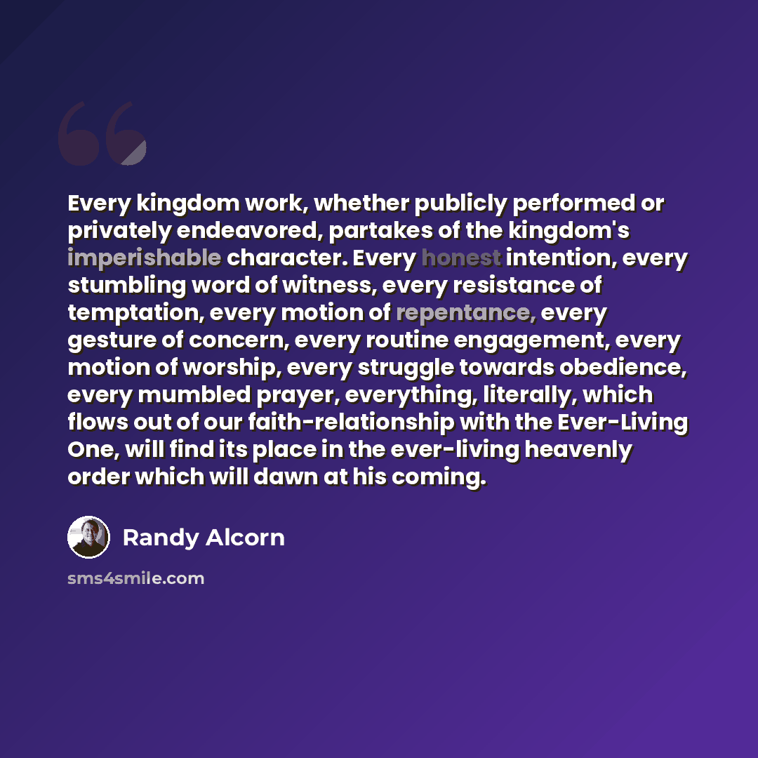“Every kingdom work, whether publicly performed or privately endeavored, partakes of the kingdom's imperishable character. Every honest intention, every stumbling word of witness, every resistance of temptation, every motion of repentance, every gesture of concern, every routine engagement, every…” quote by Randy Alcorn