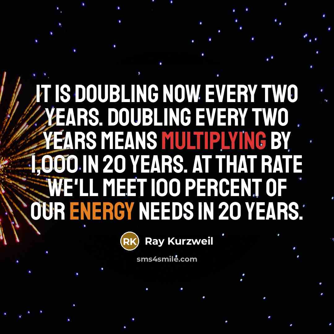 “It is doubling now every two years. Doubling every two years means multiplying by 1,000 in 20 years. At that rate we'll meet 100 percent of our energy needs in 20 years.” quote by Ray Kurzweil