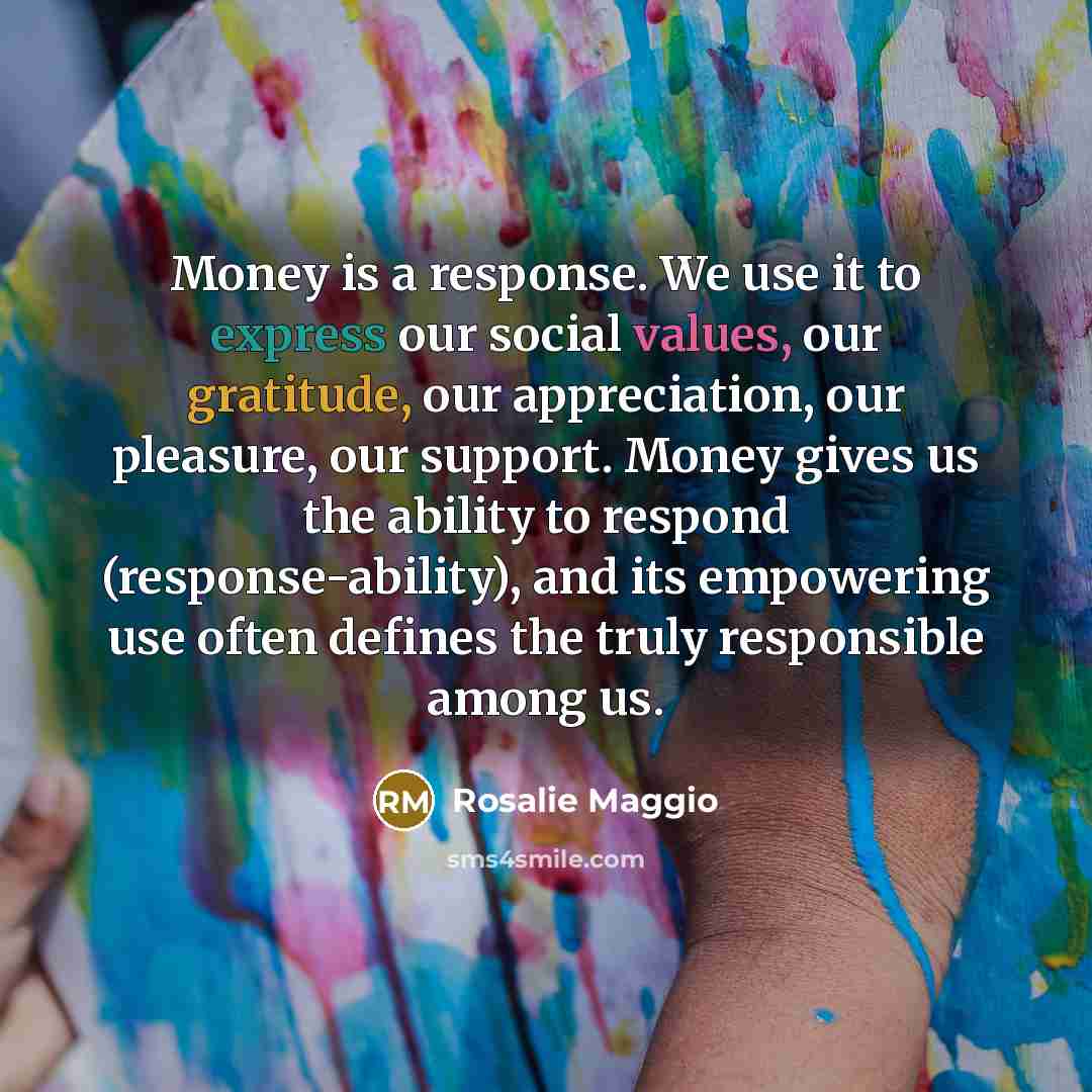 “Money is a response. We use it to express our social values, our gratitude, our appreciation, our pleasure, our support. Money gives us the ability to respond (response-ability), and its empowering use often defines the truly responsible among us.” quote by Rosalie Maggio