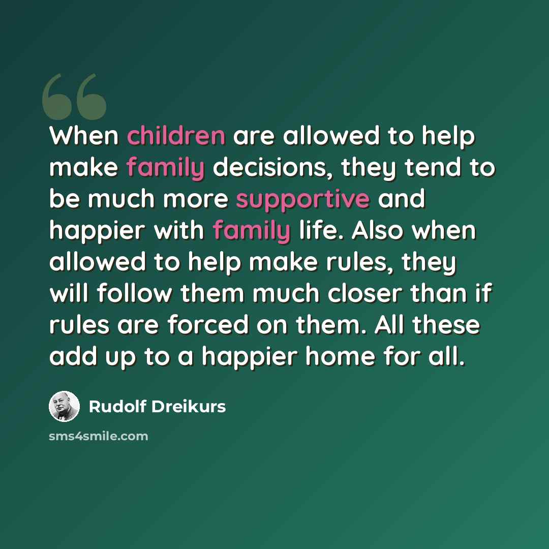 “When children are allowed to help make family decisions, they tend to be much more supportive and happier with family life. Also when allowed to help make rules, they will follow them much closer than if rules are forced on them. All these add up to a happier home for all.” quote by Rudolf Dreikurs
