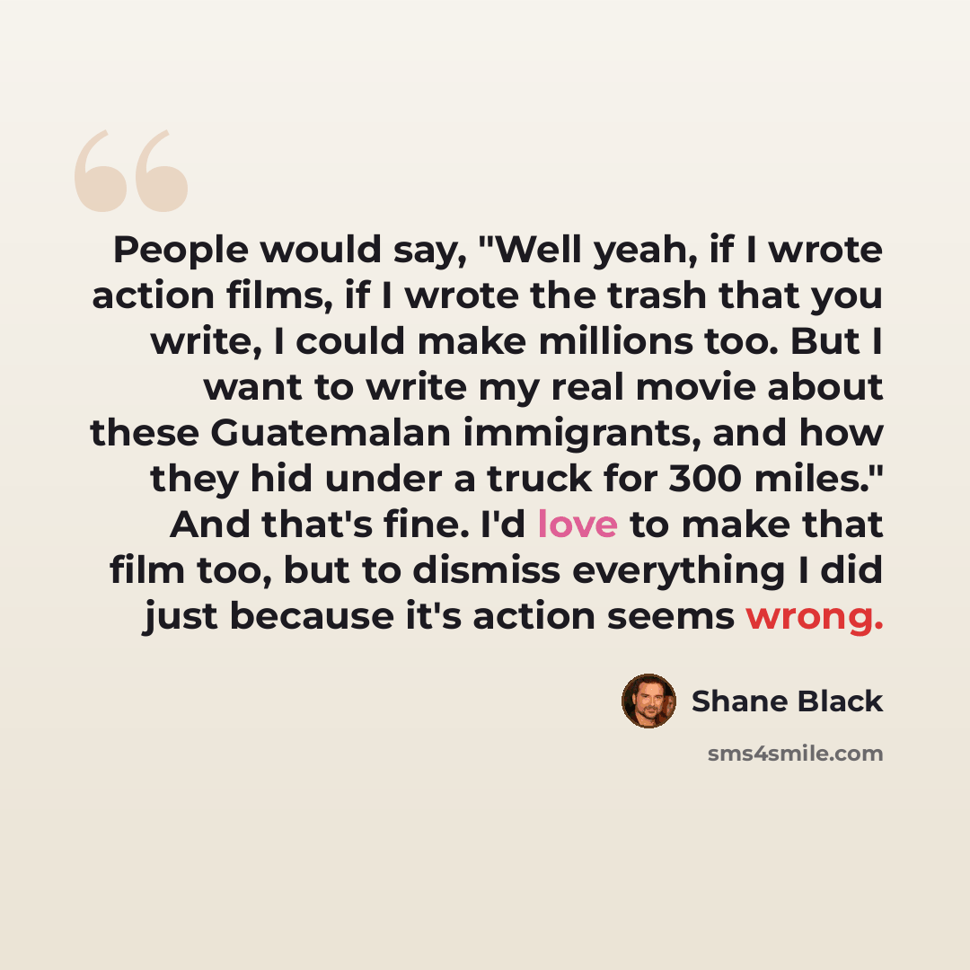 “People would say, "Well yeah, if I wrote action films, if I wrote the trash that you write, I could make millions too. But I want to write my real movie about these Guatemalan immigrants, and how they hid under a truck for 300 miles." And that's fine. I'd love to make that film too, but to dismiss…” quote by Shane Black