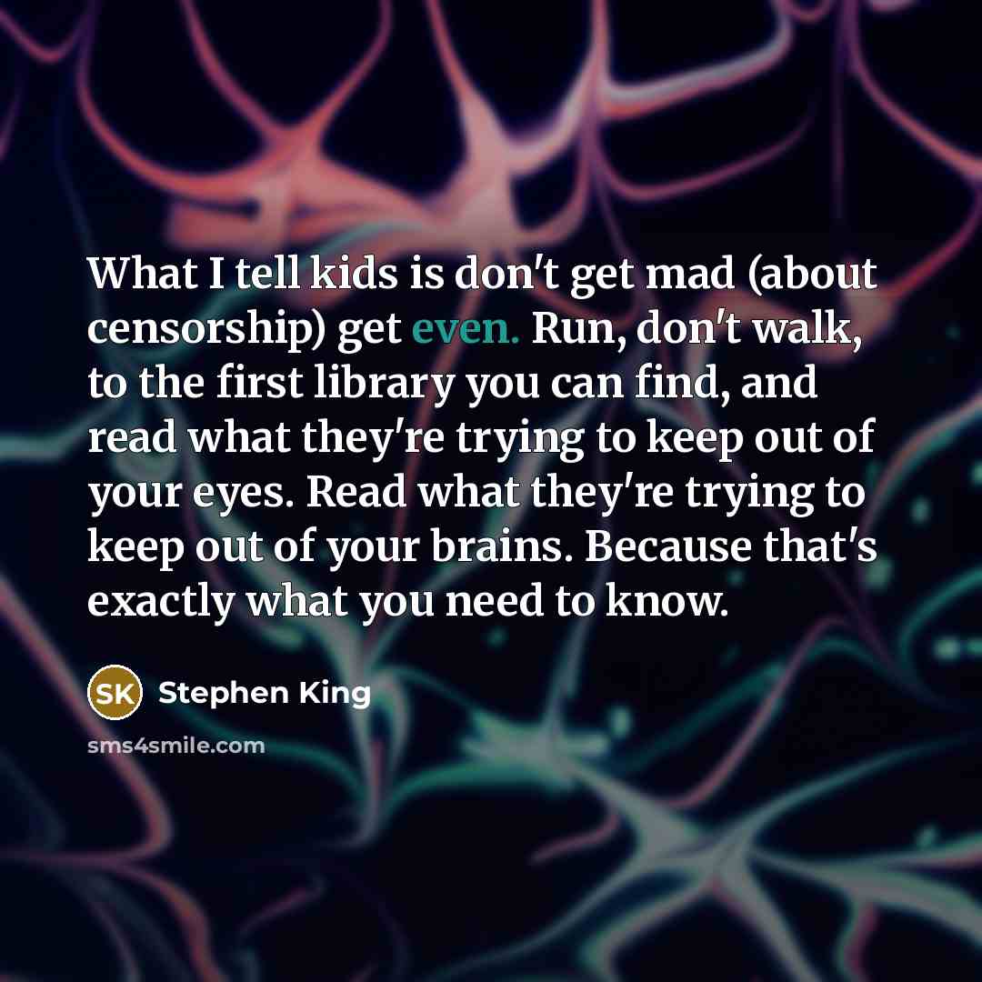 “What I tell kids is don't get mad (about censorship) get even. Run, don't walk, to the first library you can find, and read what they're trying to keep out of your eyes. Read what they're trying to keep out of your brains. Because that's exactly what you need to know.” quote by Stephen King
