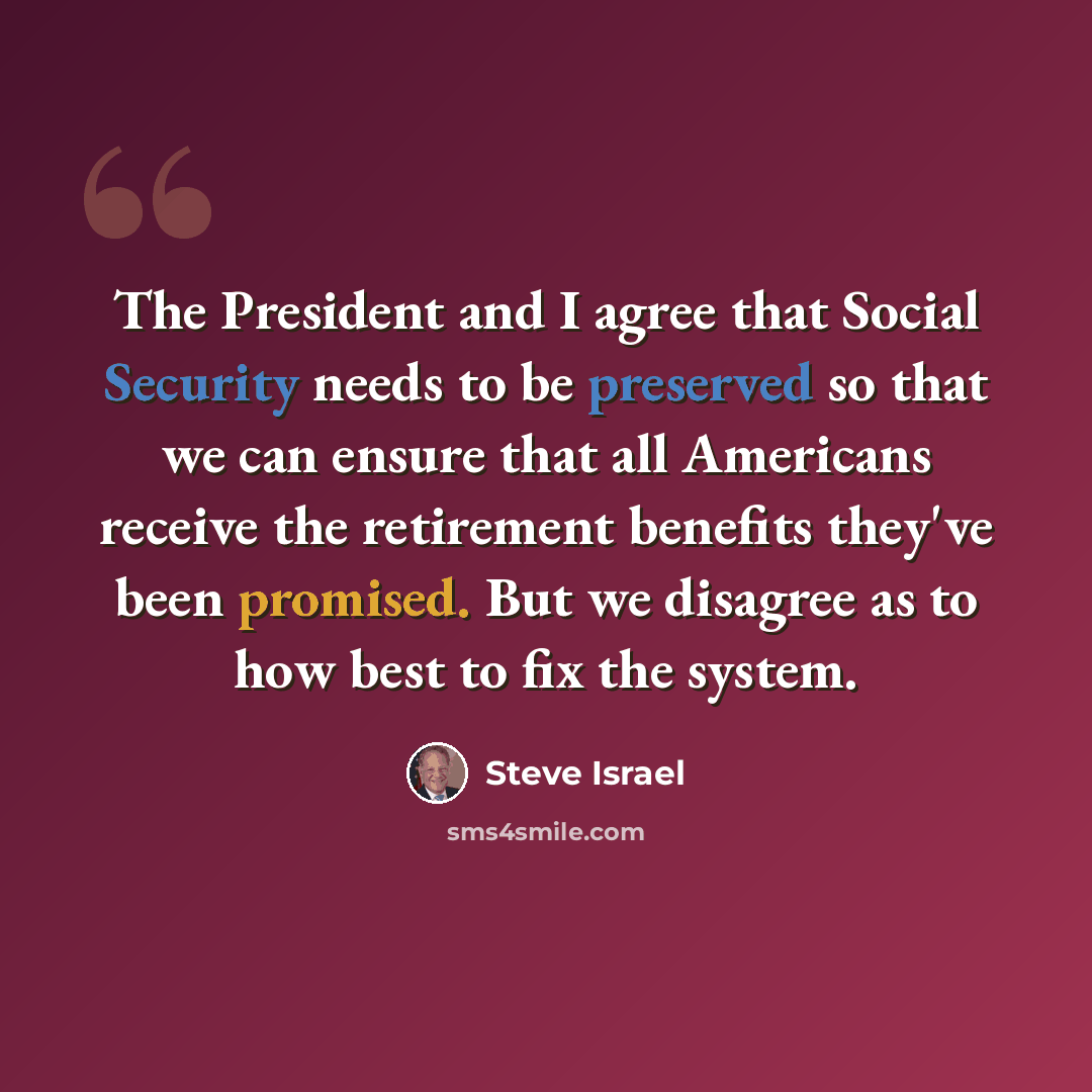 “The President and I agree that Social Security needs to be preserved so that we can ensure that all Americans receive the retirement benefits they've been promised. But we disagree as to how best to fix the system.” quote by Steve Israel