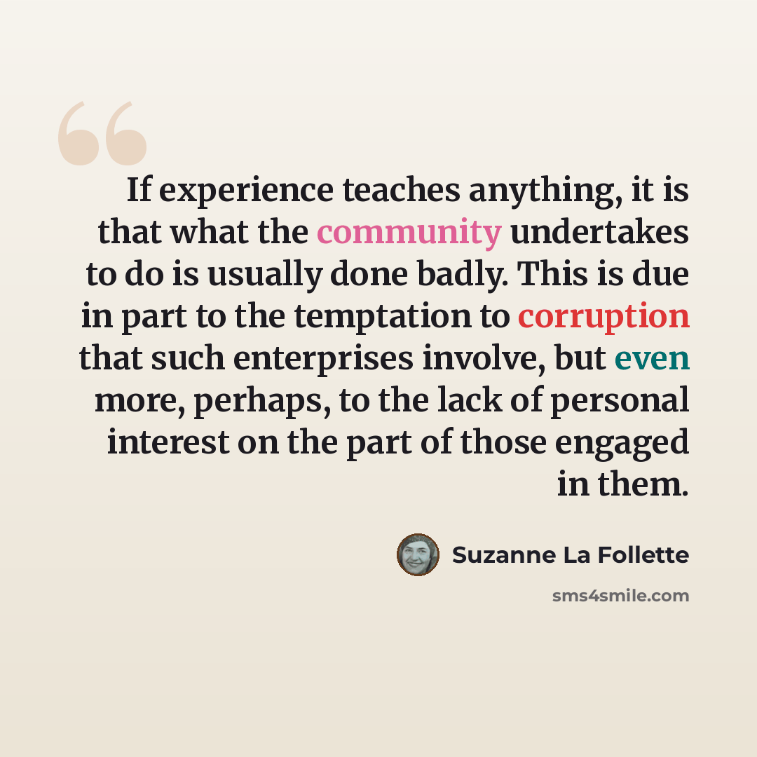 “If experience teaches anything, it is that what the community undertakes to do is usually done badly. This is due in part to the temptation to corruption that such enterprises involve, but even more, perhaps, to the lack of personal interest on the part of those engaged in them.” quote by Suzanne La Follette