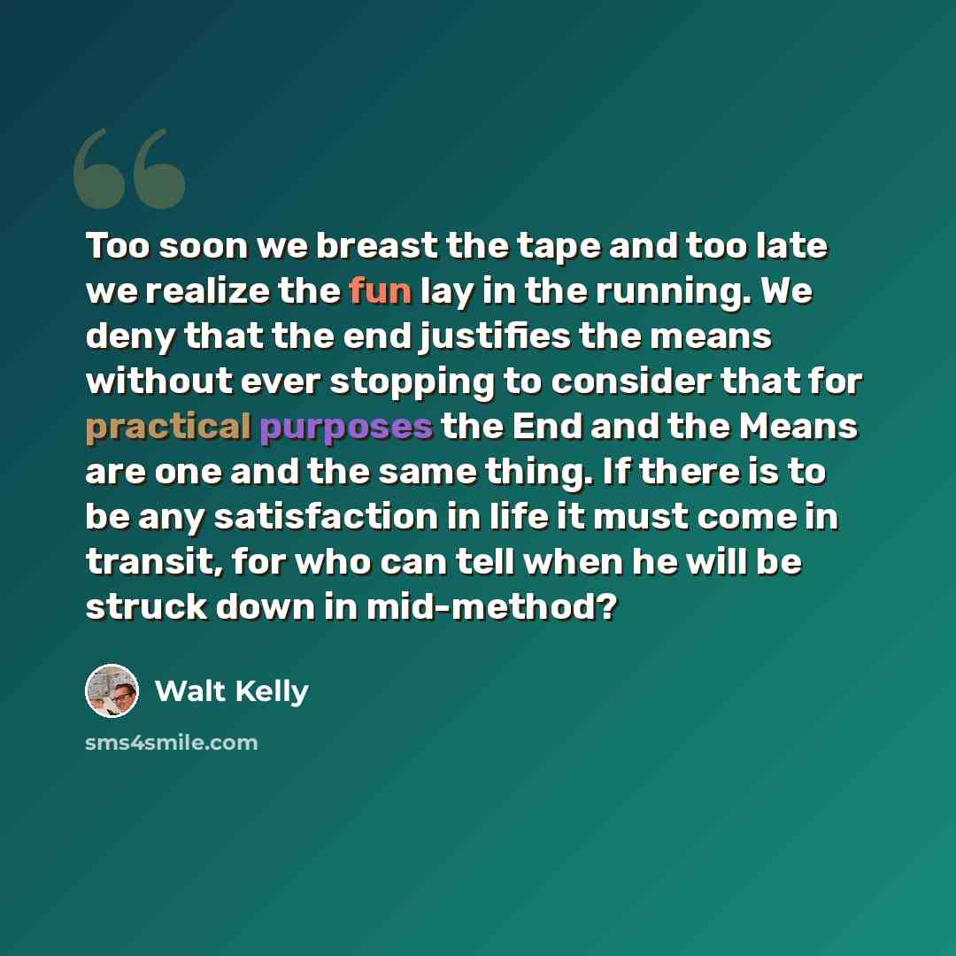 “Too soon we breast the tape and too late we realize the fun lay in the running. We deny that the end justifies the means without ever stopping to consider that for practical purposes the End and the Means are one and the same thing. If there is to be any satisfaction in life it must come in…” quote by Walt Kelly