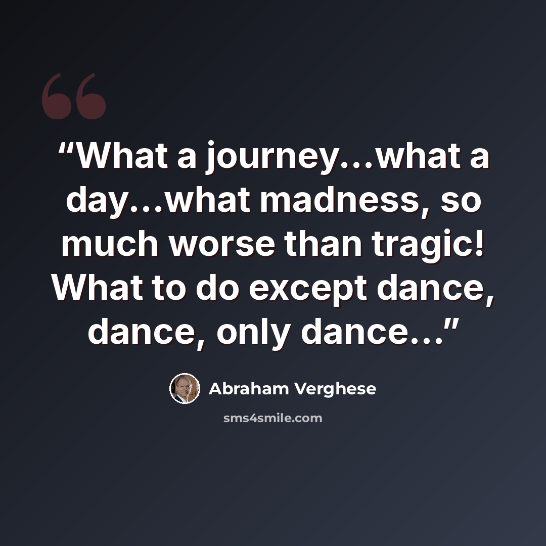 “What a journey...what a day...what madness, so much worse than tragic! What to do except dance, dance, only dance...” quote by Abraham Verghese