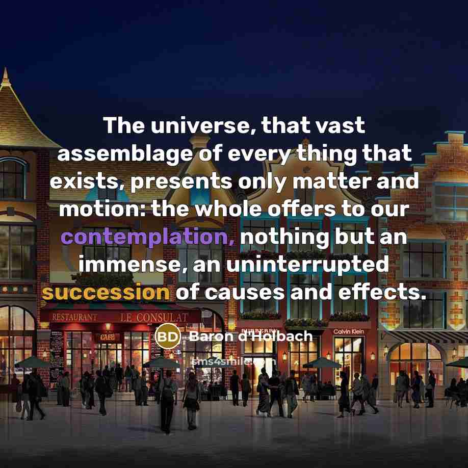 “The universe, that vast assemblage of every thing that exists, presents only matter and motion: the whole offers to our contemplation, nothing but an immense, an uninterrupted succession of causes and effects.” quote by Baron d'Holbach