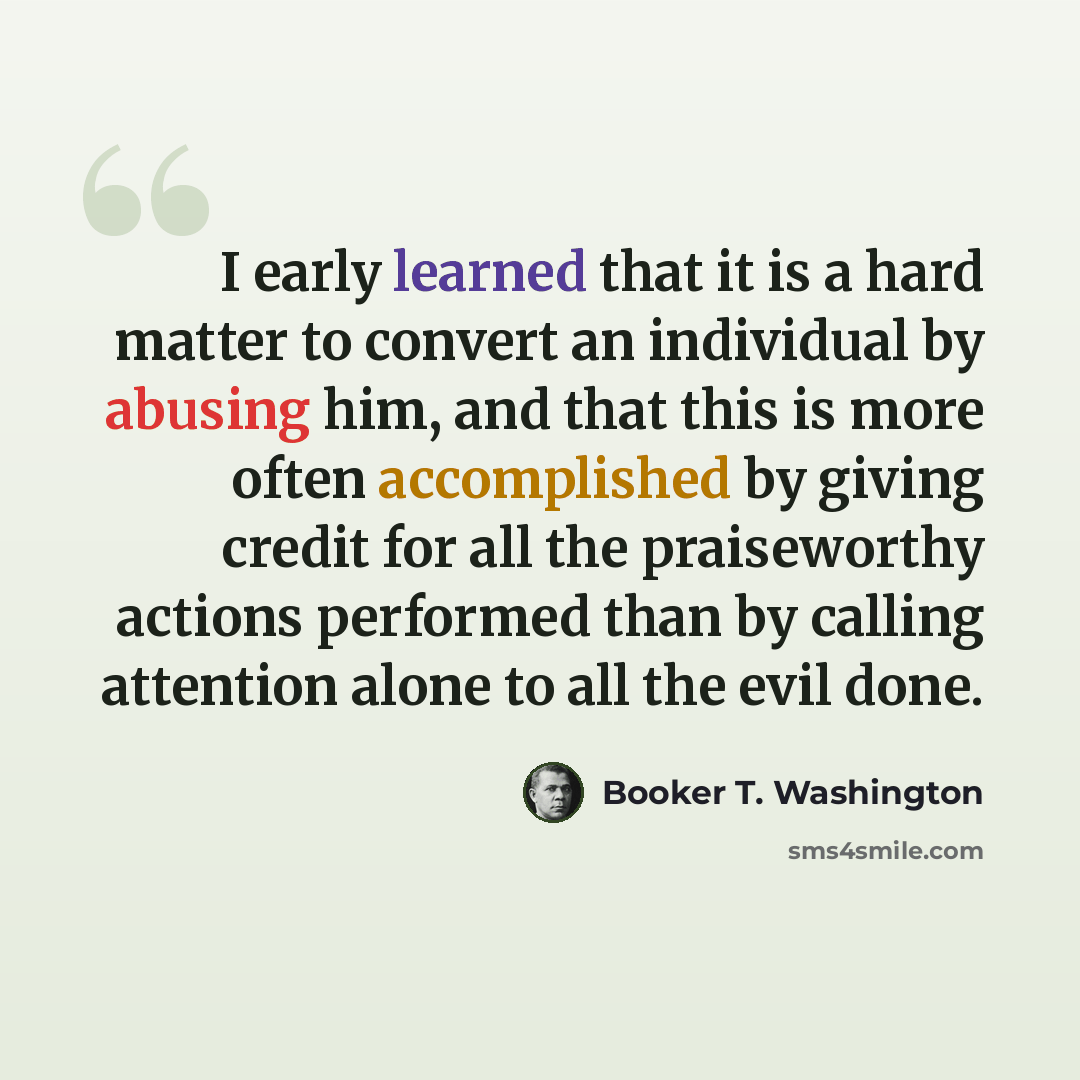“I early learned that it is a hard matter to convert an individual by abusing him, and that this is more often accomplished by giving credit for all the praiseworthy actions performed than by calling attention alone to all the evil done.” quote by Booker T. Washington