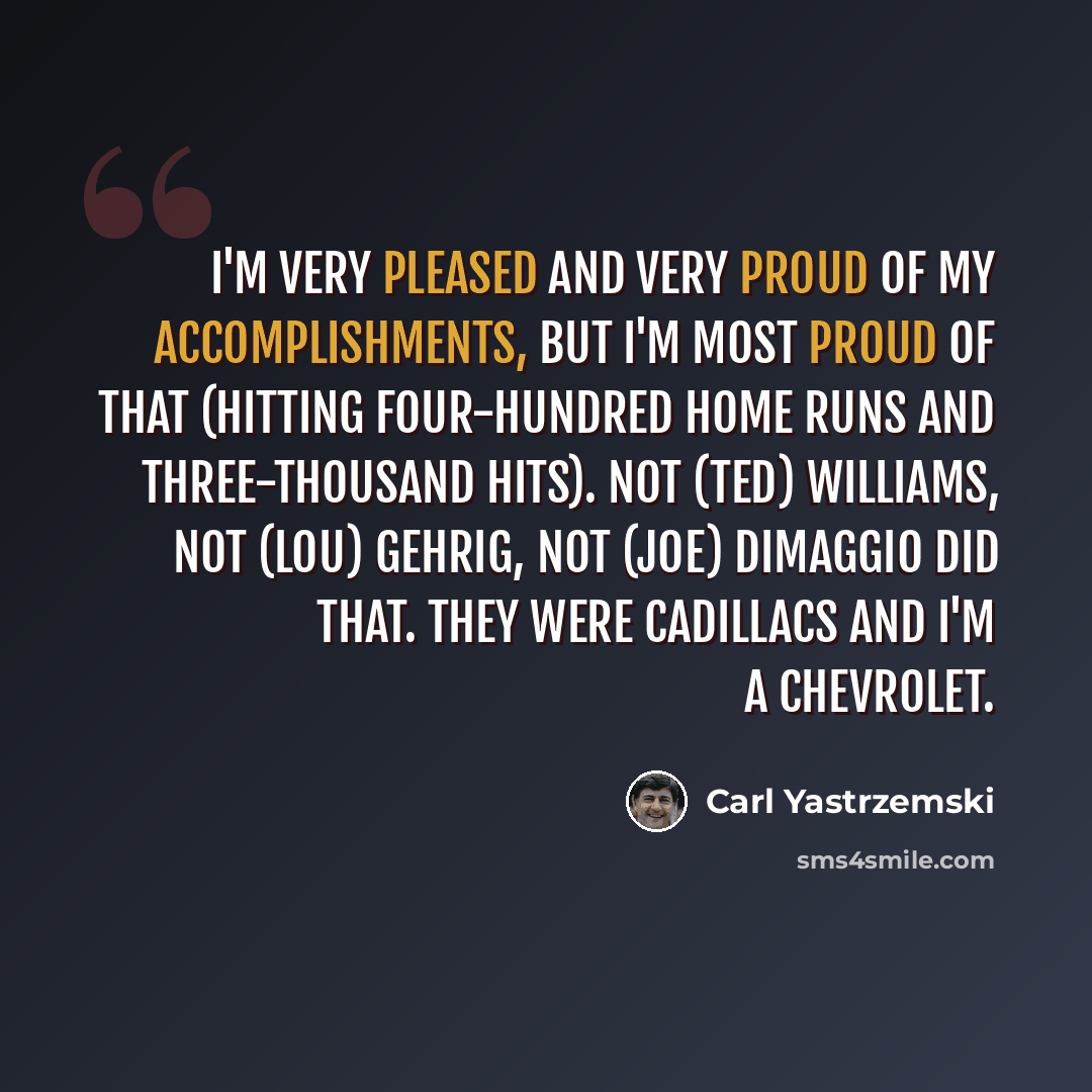 “I'm very pleased and very proud of my accomplishments, but I'm most proud of that (hitting four-hundred home runs and three-thousand hits). Not (Ted) Williams, not (Lou) Gehrig, not (Joe) DiMaggio did that. They were Cadillacs and I'm a Chevrolet.” quote by Carl Yastrzemski