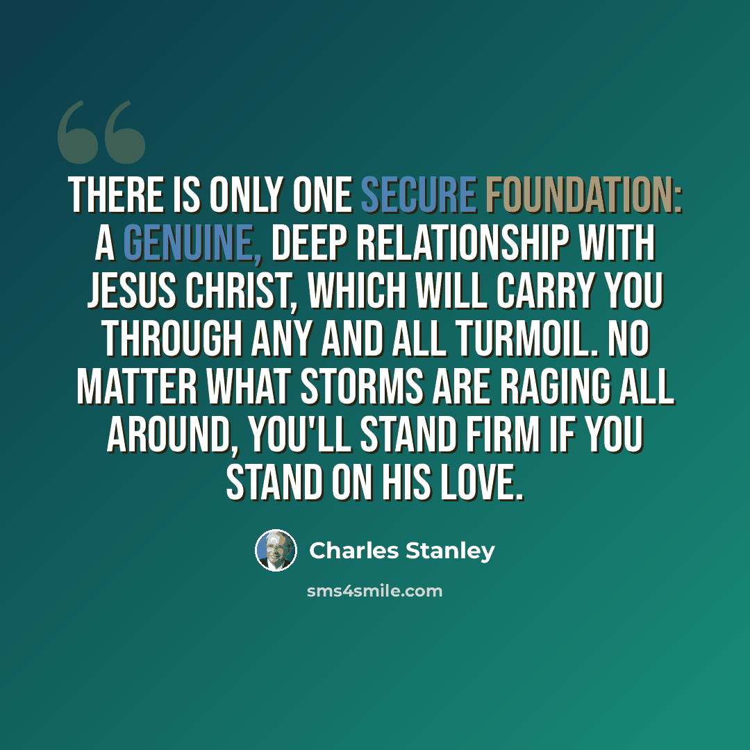 “There is only one secure foundation: a genuine, deep relationship with Jesus Christ, which will carry you through any and all turmoil. No matter what storms are raging all around, you'll stand firm if you stand on His love.” quote by Charles Stanley