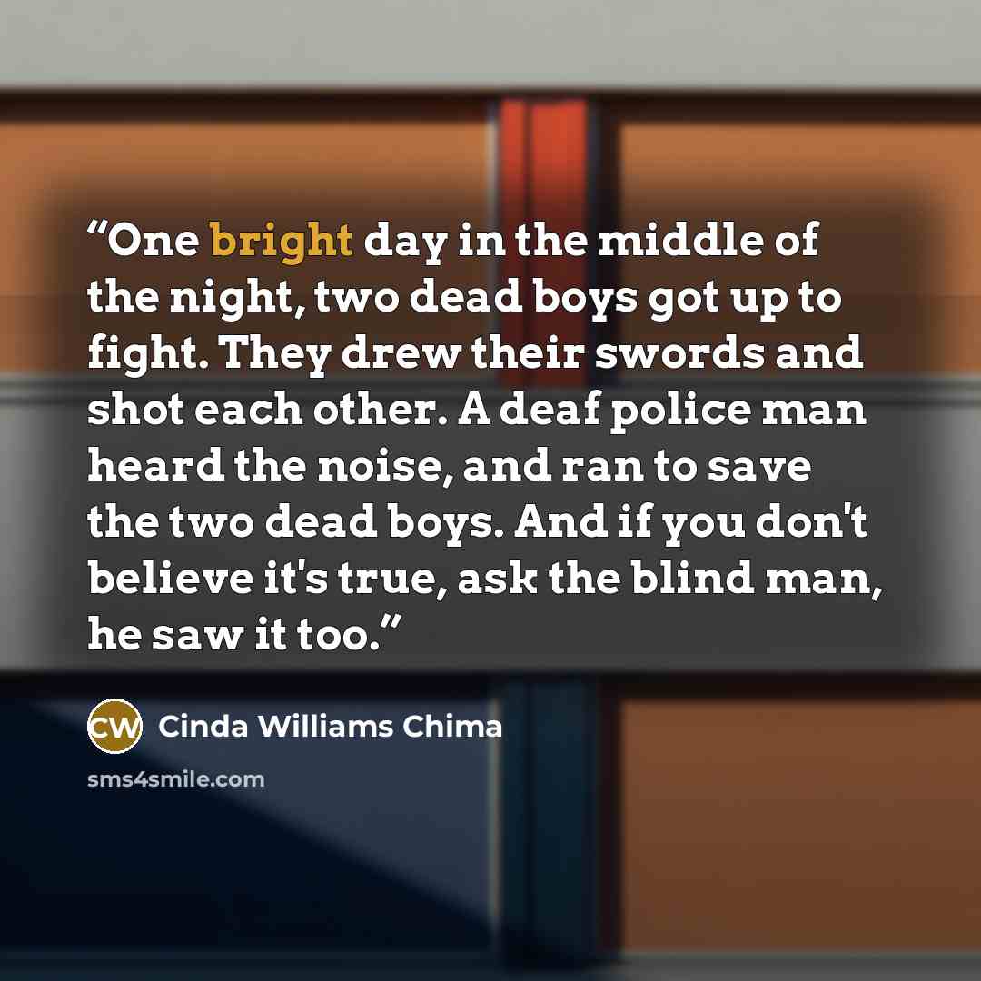 “One bright day in the middle of the night, two dead boys got up to fight. They drew their swords and shot each other. A deaf police man heard the noise, and ran to save the two dead boys. And if you don't believe it's true, ask the blind man, he saw it too.” quote by Cinda Williams Chima