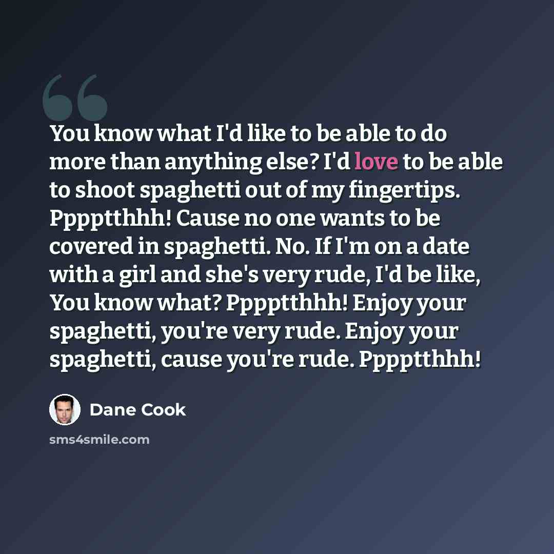 “You know what I'd like to be able to do more than anything else? I'd love to be able to shoot spaghetti out of my fingertips. Pppptthhh! Cause no one wants to be covered in spaghetti. No. If I'm on a date with a girl and she's very rude, I'd be like, You know what? Pppptthhh! Enjoy your spaghetti…” quote by Dane Cook