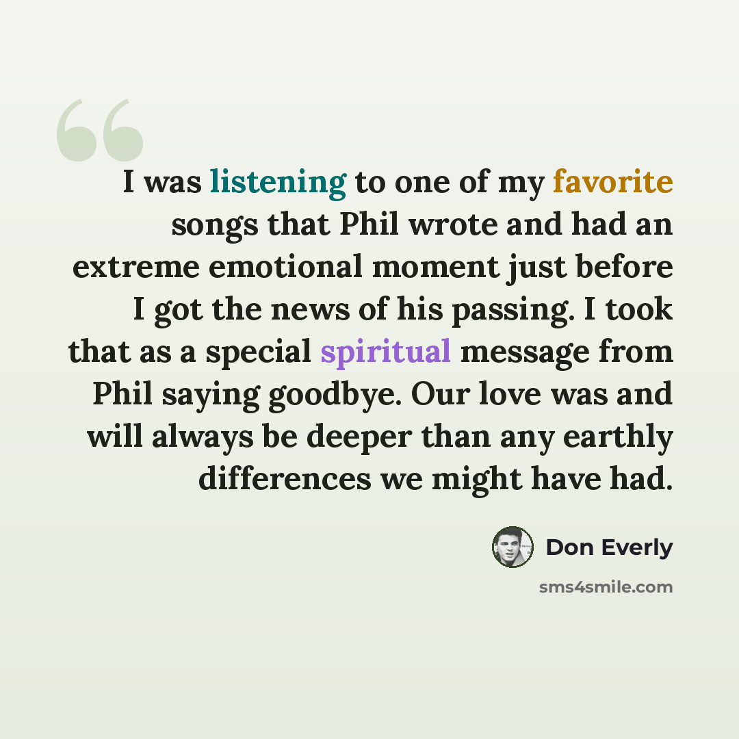 “I was listening to one of my favorite songs that Phil wrote and had an extreme emotional moment just before I got the news of his passing. I took that as a special spiritual message from Phil saying goodbye. Our love was and will always be deeper than any earthly differences we might have had.” quote by Don Everly