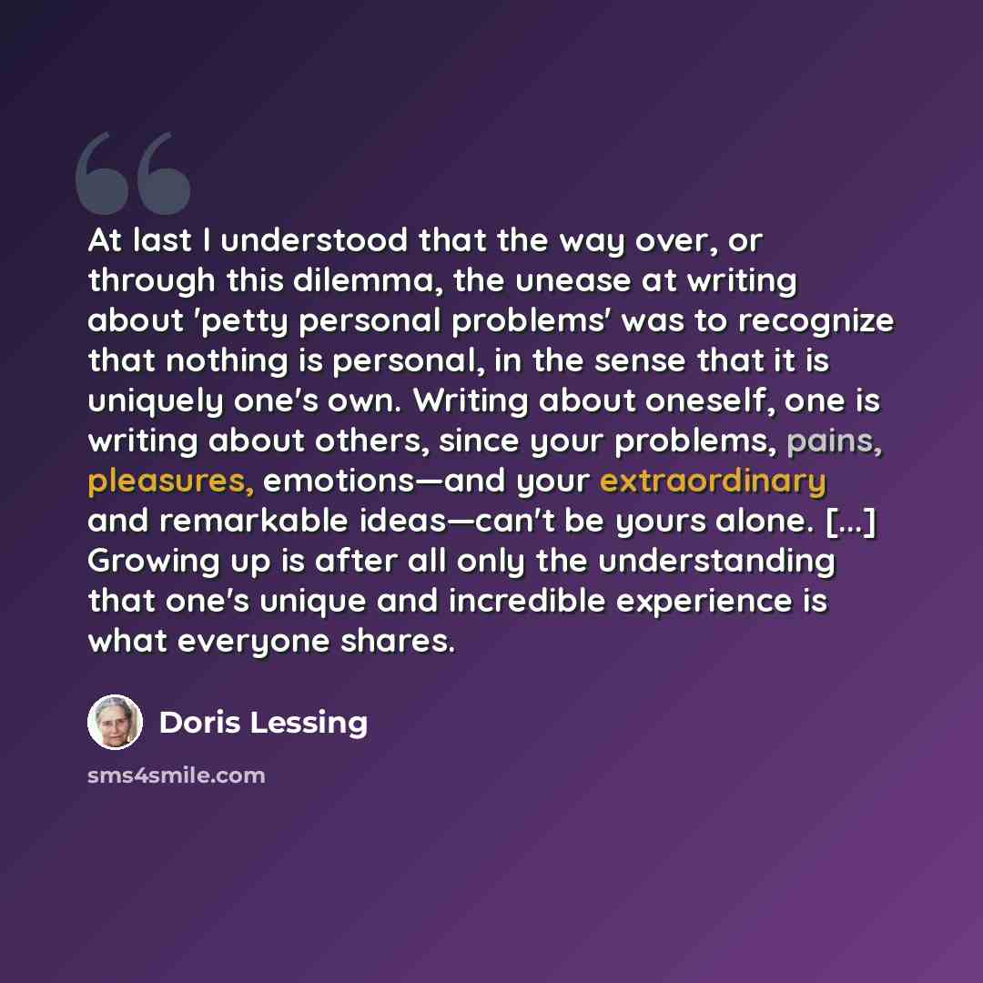 “At last I understood that the way over, or through this dilemma, the unease at writing about 'petty personal problems' was to recognize that nothing is personal, in the sense that it is uniquely one's own. Writing about oneself, one is writing about others, since your problems, pains, pleasures…” quote by Doris Lessing