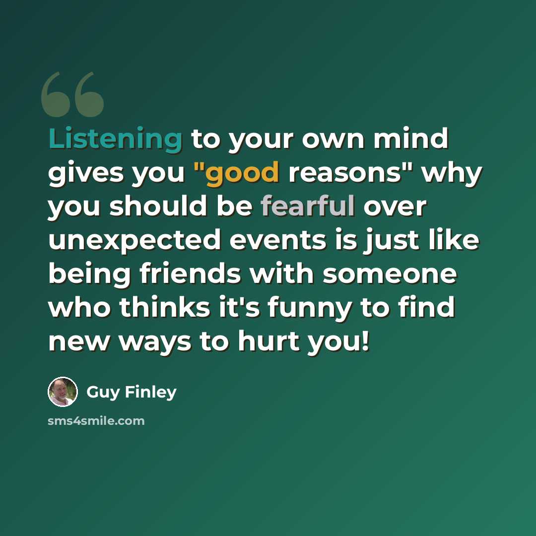 “Listening to your own mind gives you "good reasons" why you should be fearful over unexpected events is just like being friends with someone who thinks it's funny to find new ways to hurt you!” quote by Guy Finley