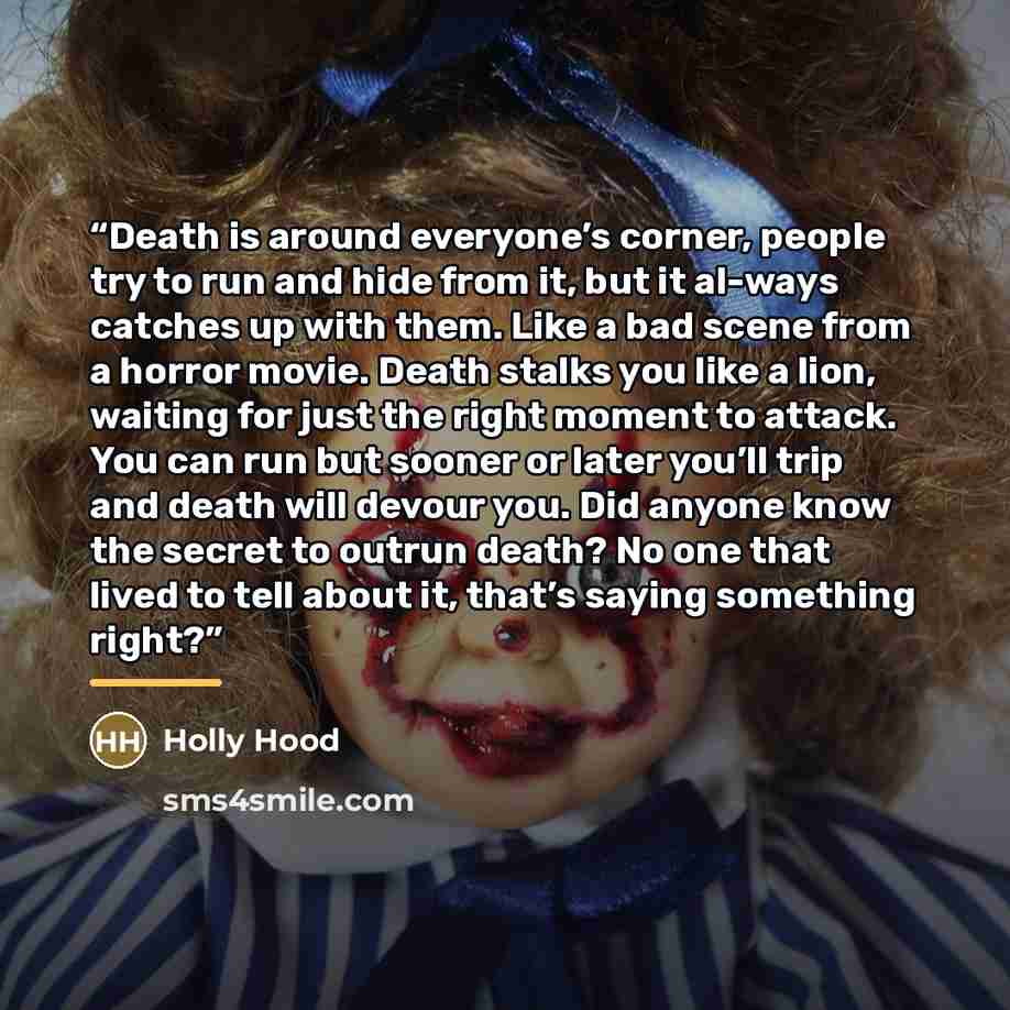 “Death is around everyone’s corner, people try to run and hide from it, but it al-ways catches up with them. Like a bad scene from a horror movie. Death stalks you like a lion, waiting for just the right moment to attack. You can run but sooner or later you’ll trip and death will devour you. Did…” quote by Holly Hood