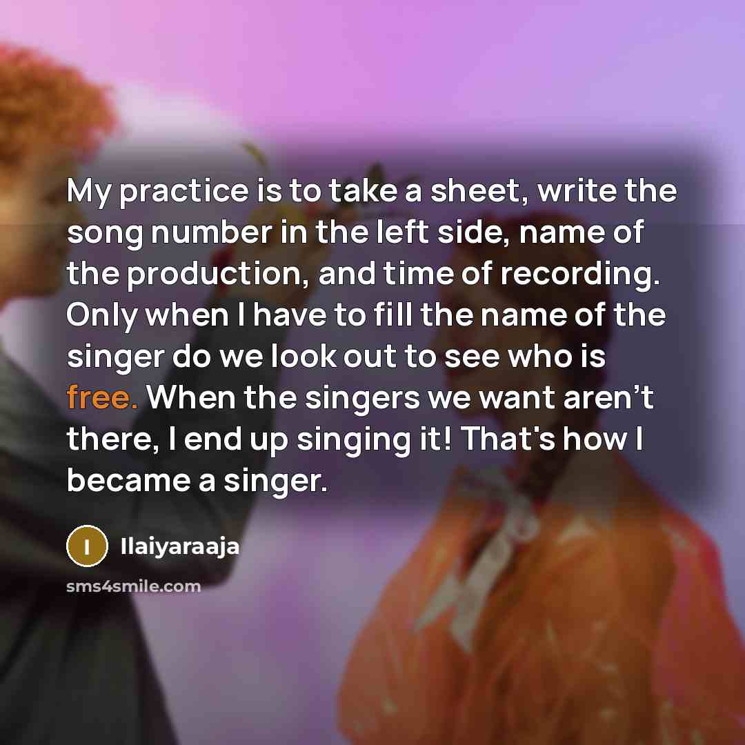 “My practice is to take a sheet, write the song number in the left side, name of the production, and time of recording. Only when I have to fill the name of the singer do we look out to see who is free. When the singers we want aren't there, I end up singing it! That's how I became a singer.” quote by Ilaiyaraaja