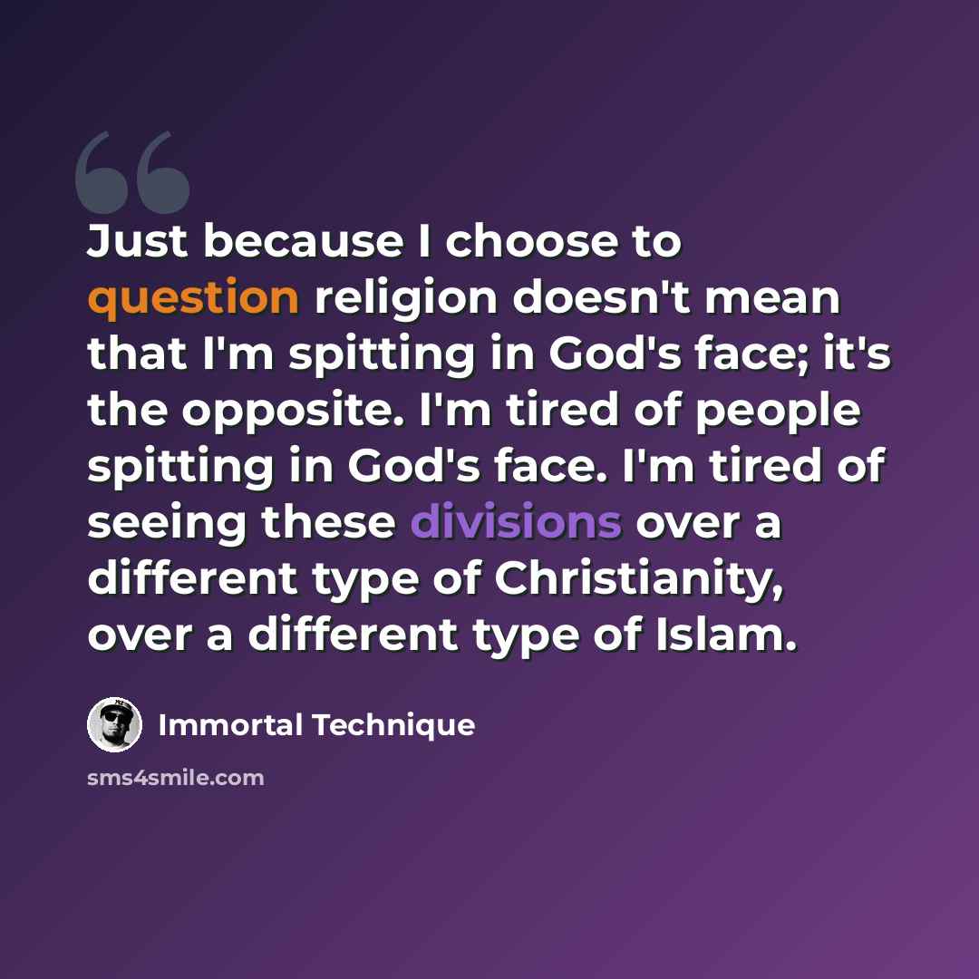 “Just because I choose to question religion doesn't mean that I'm spitting in God's face; it's the opposite. I'm tired of people spitting in God's face. I'm tired of seeing these divisions over a different type of Christianity, over a different type of Islam.” quote by Immortal Technique