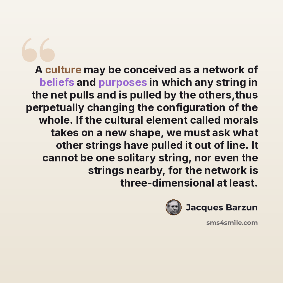 “A culture may be conceived as a network of beliefs and purposes in which any string in the net pulls and is pulled by the others,thus perpetually changing the configuration of the whole. If the cultural element called morals takes on a new shape, we must ask what other strings have pulled it out…” quote by Jacques Barzun