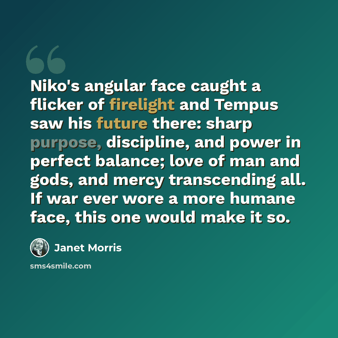 “Niko's angular face caught a flicker of firelight and Tempus saw his future there: sharp purpose, discipline, and power in perfect balance; love of man and gods, and mercy transcending all. If war ever wore a more humane face, this one would make it so.” quote by Janet Morris
