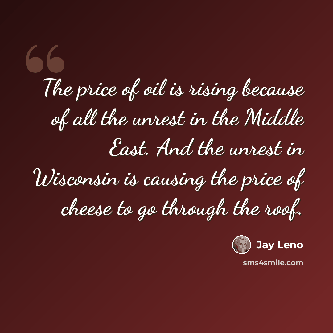 “The price of oil is rising because of all the unrest in the Middle East. And the unrest in Wisconsin is causing the price of cheese to go through the roof.” quote by Jay Leno
