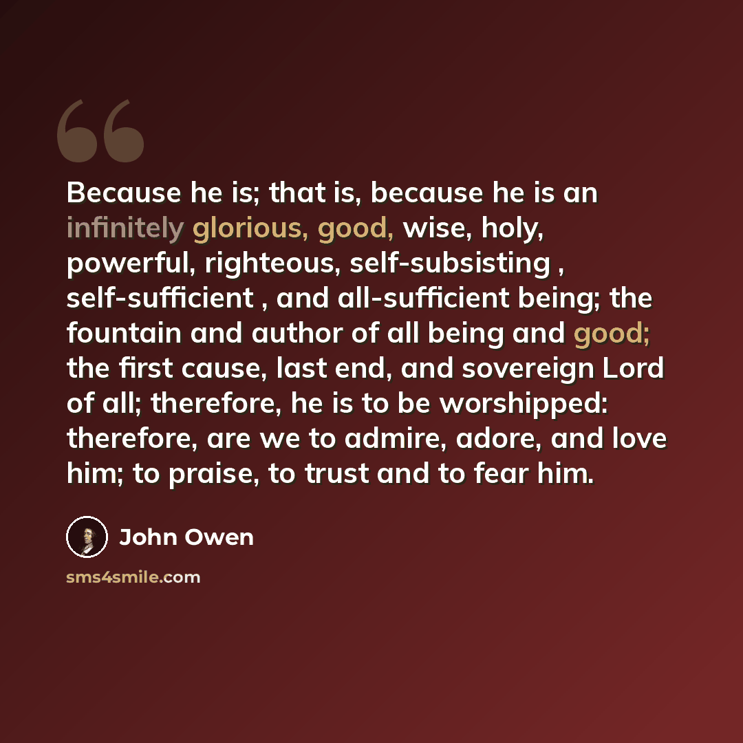 “Because he is; that is, because he is an infinitely glorious, good, wise, holy, powerful, righteous, self-subsisting , self-sufficient , and all-sufficient being; the fountain and author of all being and good; the first cause, last end, and sovereign Lord of all; therefore, he is to be worshipped…” quote by John Owen