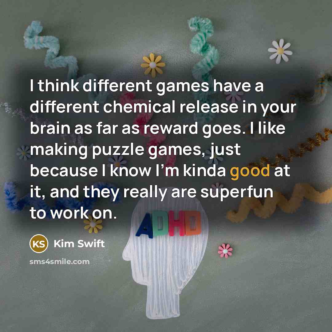 “I think different games have a different chemical release in your brain as far as reward goes. I like making puzzle games, just because I know I'm kinda good at it, and they really are superfun to work on.” quote by Kim Swift