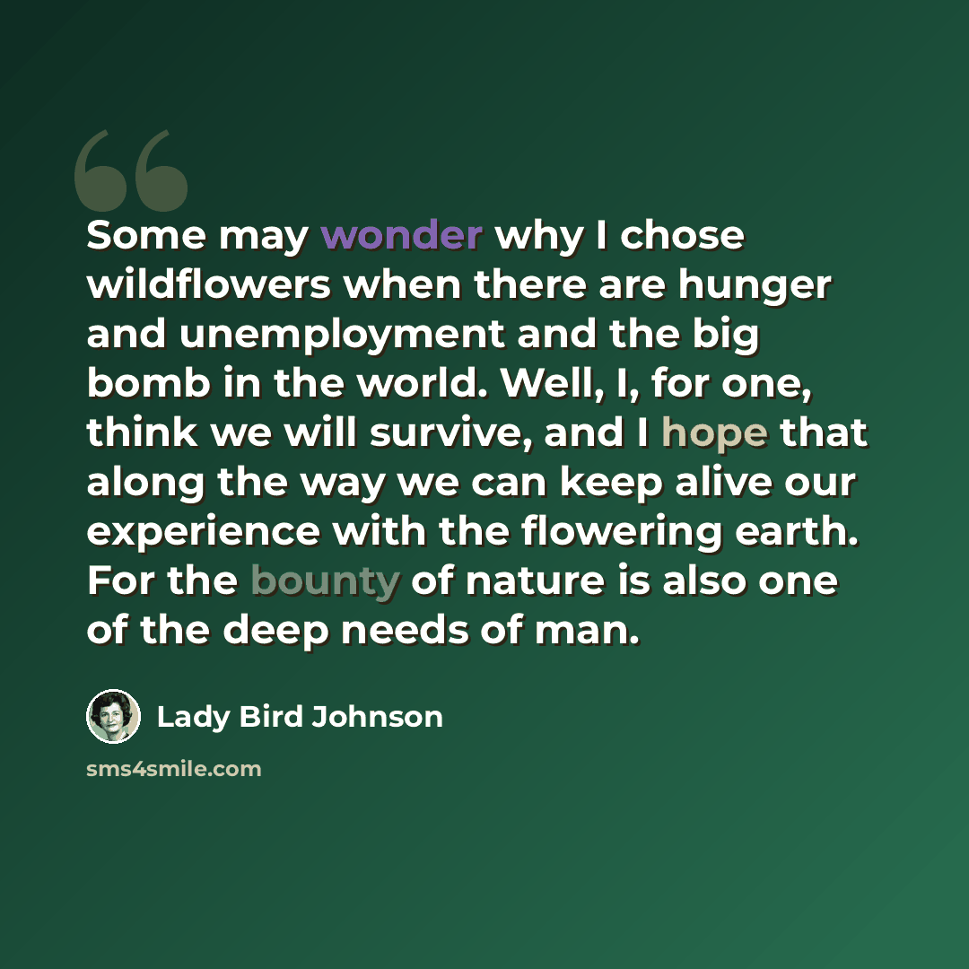 “Some may wonder why I chose wildflowers when there are hunger and unemployment and the big bomb in the world. Well, I, for one, think we will survive, and I hope that along the way we can keep alive our experience with the flowering earth. For the bounty of nature is also one of the deep needs of…” quote by Lady Bird Johnson