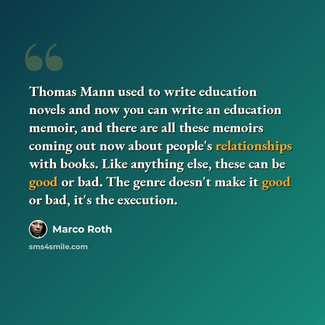 “Thomas Mann used to write education novels and now you can write an education memoir, and there are all these memoirs coming out now about people's relationships with books. Like anything else, these can be good or bad. The genre doesn't make it good or bad, it's the execution.” quote by Marco Roth